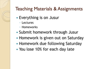 Teaching Materials & Assignments
   Everything is on Jusur
    ◦ Lectures
    ◦ Homeworks
 Submit homework through Jusur
 Homework is given out on Saturday
 Homework due following Saturday
 You lose 10% for each day late
 