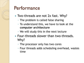 Performance
   Two-threads are not 2x fast. Why?
    ◦ The problem is called false sharing
    ◦ To understand this, we have to look at the
      computer architecture
    ◦ We will study this in the next lecture
   Four-threads slower than two-threads.
    Why?
    ◦ The processor only has two cores
    ◦ Four threads adds scheduling overhead, wastes
      time
 