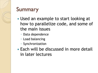 Summary
   Used an example to start looking at
    how to parallelize code, and some of
    the main issues
    ◦ Data dependence
    ◦ Load balancing
    ◦ Synchronization
   Each will be discussed in more detail
    in later lectures
 