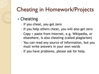Cheating in Homework/Projects
   Cheating
    ◦ If you cheat, you get zero
    ◦ If you help others cheat, you will also get zero
    ◦ Copy + paste from Internet, e.g. Wikipedia, or
      elsewhere, is also cheating (called plagiarism)
    ◦ You can read any source of information, but you
      must write answers in your own words
    ◦ If you have problems, please ask for help.
 