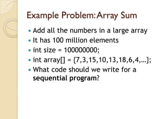 Example Problem: Array Sum
 Add all the numbers in a large array
 It has 100 million elements
 int size = 100000000;
 int array[] = {7,3,15,10,13,18,6,4,…};
 What code should we write for a
  sequential program?
 