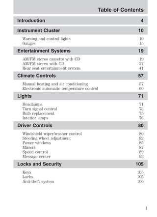 Table of Contents 
Introduction 4 
Instrument Cluster 10 
Warning and control lights 10 
Gauges 15 
Entertainment Systems 19 
AM/FM stereo cassette with CD 19 
AM/FM stereo with CD 27 
Rear seat entertainment system 41 
Climate Controls 57 
Manual heating and air conditioning 57 
Electronic automatic temperature control 60 
Lights 71 
Headlamps 71 
Turn signal control 73 
Bulb replacement 75 
Interior lamps 76 
Driver Controls 80 
Windshield wiper/washer control 80 
Steering wheel adjustment 82 
Power windows 85 
Mirrors 87 
Speed control 89 
Message center 93 
Locks and Security 105 
Keys 105 
Locks 105 
Anti-theft system 106 
1 
 