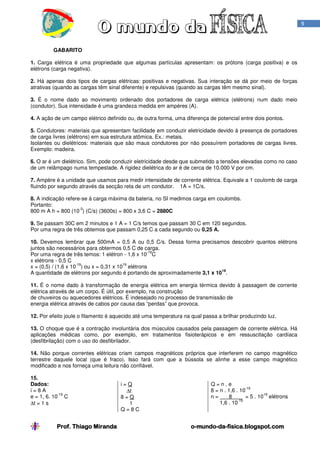 Prof. Thiago Miranda oProf. Thiago Miranda oProf. Thiago Miranda oProf. Thiago Miranda o----mundomundomundomundo----dadadada----fisica.blogspot.comfisica.blogspot.comfisica.blogspot.comfisica.blogspot.com
9
GABARITO
1. Carga elétrica é uma propriedade que algumas partículas apresentam: os prótons (carga positiva) e os
elétrons (carga negativa).
2. Há apenas dois tipos de cargas elétricas: positivas e negativas. Sua interação se dá por meio de forças
atrativas (quando as cargas têm sinal diferente) e repulsivas (quando as cargas têm mesmo sinal).
3. É o nome dado ao movimento ordenado dos portadores de carga elétrica (elétrons) num dado meio
(condutor). Sua intensidade é uma grandeza medida em ampères (A).
4. A ação de um campo elétrico definido ou, de outra forma, uma diferença de potencial entre dois pontos.
5. Condutores: materiais que apresentam facilidade em conduzir eletricidade devido à presença de portadores
de carga livres (elétrons) em sua estrutura atômica. Ex.: metais.
Isolantes ou dielétricos: materiais que são maus condutores por não possuírem portadores de cargas livres.
Exemplo: madeira.
6. O ar é um dielétrico. Sim, pode conduzir eletricidade desde que submetido a tensões elevadas como no caso
de um relâmpago numa tempestade. A rigidez dielétrica do ar é de cerca de 10.000 V por cm.
7. Ampère é a unidade que usamos para medir intensidade de corrente elétrica. Equivale a 1 coulomb de carga
fluindo por segundo através da secção reta de um condutor. 1A = 1C/s.
8. A indicação refere-se à carga máxima da bateria, no SI medimos carga em coulombs.
Portanto:
800 m A h = 800 (10
-3
) (C/s) (3600s) = 800 x 3,6 C = 2880C
9. Se passam 30C em 2 minutos e 1 A = 1 C/s temos que passam 30 C em 120 segundos.
Por uma regra de três obtemos que passam 0,25 C a cada segundo ou 0,25 A.
10. Devemos lembrar que 500mA = 0,5 A ou 0,5 C/s. Dessa forma precisamos descobrir quantos elétrons
juntos são necessários para obtermos 0,5 C de carga.
Por uma regra de três temos: 1 elétron - 1,6 x 10
-19
C
x elétrons - 0,5 C
x = (0,5) / (1,6 x 10
-19
) ou x = 0,31 x 10
19
elétrons
A quantidade de elétrons por segundo é portando de aproximadamente 3,1 x 10
18
.
11. É o nome dado à transformação de energia elétrica em energia térmica devido à passagem de corrente
elétrica através de um corpo. É útil, por exemplo, na construção
de chuveiros ou aquecedores elétricos. É indesejado no processo de transmissão de
energia elétrica através de cabos por causa das “perdas” que provoca.
12. Por efeito joule o filamento é aquecido até uma temperatura na qual passa a brilhar produzindo luz.
13. O choque que é a contração involuntária dos músculos causados pela passagem de corrente elétrica. Há
aplicações médicas como, por exemplo, em tratamentos fisioterápicos e em ressuscitação cardíaca
(desfibrilação) com o uso do desfibrilador.
14. Não porque correntes elétricas criam campos magnéticos próprios que interferem no campo magnético
terrestre daquele local (que é fraco). Isso fará com que a bússola se alinhe a esse campo magnético
modificado e nos forneça uma leitura não confiável.
15.
Dados:
i = 8 A
e = 1, 6. 10
-19
C
∆t = 1 s
i = Q
∆t
8 = Q
1
Q = 8 C
Q = n . e
8 = n . 1,6 . 10
-19
n = 8 = 5 . 10
19
elétrons
1,6 . 10
-19
 