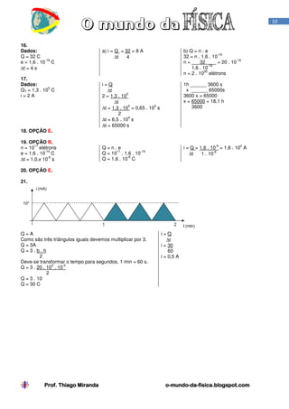 Prof. Thiago Miranda oProf. Thiago Miranda oProf. Thiago Miranda oProf. Thiago Miranda o----mundomundomundomundo----dadadada----fisica.blogspot.comfisica.blogspot.comfisica.blogspot.comfisica.blogspot.com
10
16.
Dados:
Q = 32 C
e = 1,6 . 10
-19
C
∆t = 4 s
a) i = Q = 32 = 8 A
∆t 4
b) Q = n . e
32 = n . 1,6 . 10
-19
n = 32 = 20 . 10
-19
1,6 . 10
-19
n = 2 . 10
20
elétrons
17.
Dados:
QT = 1,3 . 10
5
C
i = 2 A
i = Q
∆t
2 = 1,3 . 10
5
∆t
∆t = 1,3 . 10
5
= 0,65 . 10
5
s
2
∆t = 6,5 . 10
4
s
∆t = 65000 s
1h ______ 3600 s
x ______ 65000s
3600 x = 65000
x = 65000 = 18,1 h
3600
18. OPÇÃO E.
19. OPÇÃO B.
n = 10
11
elétrons
e = 1,6 . 10
-19
C
∆t = 1,0.x 10
-6
s
Q = n . e
Q = 10
11
. 1,6 . 10
-19
Q = 1,6 . 10
-8
C
i = Q = 1,6 . 10
-8
= 1,6 . 10
2
A
∆t 1 . 10
-6
20. OPÇÃO E.
21.
Q = A
Como são três triângulos iguais devemos multiplicar por 3.
Q = 3A
Q = 3 . b . h
2
Deve-se transformar o tempo para segundos, 1 min = 60 s.
Q = 3 . 20 . 10
3
. 10
-3
2
Q = 3 . 10
Q = 30 C
i = Q
∆t
i = 30
60
i = 0,5 A
 