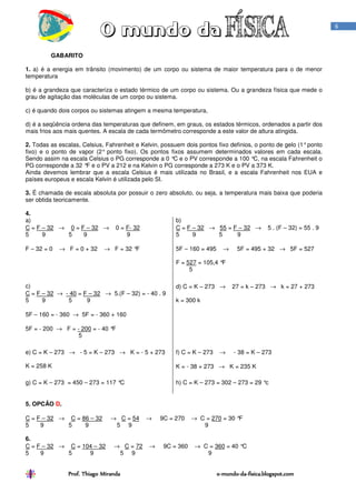 6



         GABARITO

1. a) é a energia em trânsito (movimento) de um corpo ou sistema de maior temperatura para o de menor
temperatura

b) é a grandeza que caracteriza o estado térmico de um corpo ou sistema. Ou a grandeza física que mede o
grau de agitação das moléculas de um corpo ou sistema.

c) é quando dois corpos ou sistemas atingem a mesma temperatura,

d) é a seqüência ordena das temperaturas que definem, em graus, os estados térmicos, ordenados a partir dos
mais frios aos mais quentes. A escala de cada termômetro corresponde a este valor de altura atingida.

2. Todas as escalas, Celsius, Fahrenheit e Kelvin, possuem dois pontos fixo definios, o ponto de gelo (1° ponto
fixo) e o ponto de vapor (2° ponto fixo). Os pontos fixos assumem determinados valores em cada escala.
Sendo assim na escala Celsius o PG corresponde a 0 ° e o PV corresponde a 100 ° na escala Fahrenheit o
                                                       C                             C,
PG corresponde a 32 ° e o PV a 212 e na Kelvin o PG corresponde a 273 K e o PV a 373 K.
                      F
Ainda devemos lembrar que a escala Celsius é mais utilizada no Brasil, e a escala Fahrenheit nos EUA e
países europeus e escala Kelvin é utilizada pelo SI.

3. É chamada de escala absoluta por possuir o zero absoluto, ou seja, a temperatura mais baixa que poderia
ser obtida teoricamente.

4.
a)                                                      b)
C = F – 32 → 0 = F – 32 →         0 = F- 32             C = F – 32 → 55 = F – 32 →          5 . (F – 32) = 55 . 9
5     9      5    9                   9                 5     9      5     9

F – 32 = 0   → F = 0 + 32    → F = 32 °F                5F – 160 = 495     →    5F = 495 + 32 → 5F = 527

                                                        F = 527 = 105,4 °F
                                                             5

c)                                                      d) C = K – 273 →       27 = k – 273 → k = 27 + 273
C = F – 32 → - 40 = F – 32 → 5.(F – 32) = - 40 . 9
5     9       5      9                                  k = 300 k

5F – 160 = - 360 → 5F = - 360 + 160

5F = - 200 → F = - 200 = - 40 °F
                  5

e) C = K – 273 → - 5 = K – 273 → K = - 5 + 273          f) C = K – 273    →    - 38 = K – 273

K = 258 K                                               K = - 38 + 273 → K = 235 K

g) C = K – 273 = 450 – 273 = 117 °C                     h) C = K – 273 = 302 – 273 = 29 °c


5. OPCÃO D.

C = F – 32 → C = 86 – 32        → C = 54      →   9C = 270    → C = 270 = 30 °F
5    9       5    9              5 9                             9

6.
C = F – 32 → C = 104 – 32        → C = 72     →    9C = 360    → C = 360 = 40 °C
5    9       5     9              5 9                             9


                Prof. Thiago Miranda                                     o-mundo-da-fisica.blogspot.com
                                                                         o-mundo-da-
 