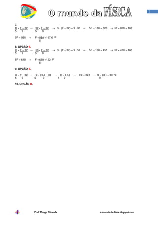 7



7.
C = F – 32 →   92 = F – 32    → 5 . (F – 32) = 9 . 92   →   5F – 160 = 828   → 5F = 828 + 160
5    9         5     9

5F = 988   →   F = 988 =197,6 °F
                   5

8. OPCÃO E.
C = F – 32 →   50 = F – 32    → 5 . (F – 32) = 9 . 50   →   5F – 160 = 450   → 5F = 450 + 160
5    9         5     9

5F = 610   →   F = 610 =122 °F
                   5

9. OPCÃO E.

C = F – 32 → C = 96,8 – 32       → C = 64,8    →    9C = 324   → C = 324 = 36 °C
5    9       5     9              5   9                           9

10. OPCÃO D.




               Prof. Thiago Miranda                                 o-mundo-da-fisica.blogspot.com
                                                                    o-mundo-da-
 