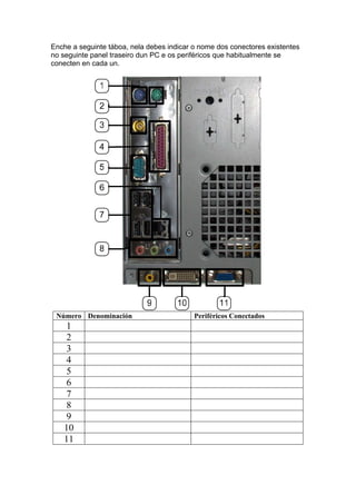 Enche a seguinte táboa, nela debes indicar o nome dos conectores existentes
no seguinte panel traseiro dun PC e os periféricos que habitualmente se
conecten en cada un.




 Número Denominación                       Periféricos Conectados
   1
   2
   3
   4
   5
   6
   7
   8
   9
   10
   11
 