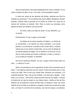 6
Ahora primeramente, Dios está estableciendo El mismo a Moisés “Yo he
hecho mi pacto con ellos, Yo se, Yo he oído, Yo he recordado mi pacto”
A veces por causa de las demoras del tiempo, sentimos que Dios ha
olvidado sus promesas. Y en los últimos días dice la Biblia “Burladores vendrán
diciéndo, ¿Dónde está la promesa de la venida de Cristo? Por causa de la
demora los hombres se burlarán. Pero “Dios no tarda sus promesas como
algunos la tienen por tardanza, sino que es fiel”
Por tanto, dirás a los hijos de Israel: Yo soy JEHOVÁ; y yo
os sacaré
Primeramente “Yo soy” y luego “yo los traeré”
de debajo de las tareas pesadas de Egipto, y os libraré de
su servidumbre, y os redimiré con brazo extendido, y con juicios
grandes; y os tomaré por mi pueblo y seré vuestro Dios; y vosotros
sabréis que yo soy Jehová vuestro Dios, que os sacó de debajo de
las tareas pesadas de Egipto. 8Y os meteré en la tierra por la cual
alcé mi mano jurando que la daría a Abraham, a Isaac y a Jacob; y
yo os la daré por heredad. Yo JEHOVÁ.
Así que El comienza diciendo, “yo soy” y luego el lanza todos estos “yo
haré…” y vuelve al “Yo soy”
Ahora una promesa es por lo general tan buena como la persona que la
hace. Y hay algunas personas que han hecho muchas promesas pero no doy
mucho por ellas. Pero le diré que cuando Dios comienza una promesa, y El
comienza diciendo, “Oye, mira yo soy el Señor, y yo hare esto y aquello…”y hay
siete “y yo os haré...” allí de Dios; cosas que Dios hará por Su pueblo. Y porque
la historia de los hijos de Israel es una historia típica, y tipifica al hijo de Dios
saliendo de la esclavitud a través del Mar Rojo, el bautismo, hacia una nueva
relación de fe con Dios en el desierto y prosigue a través de la muerte de la vieja
vida, y el viejo Yo a la tierra de la promesa, una vida de riqueza y de plenitud;
 
