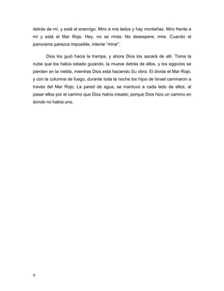 9
detrás de mí, y está el enemigo. Miro a mis lados y hay montañas. Miro frente a
mí y está el Mar Rojo. Hey, no se rinda. No desespere; mire. Cuando el
panorama parezca imposible, intente “mirar”.
Dios los guió hacia la trampa, y ahora Dios los sacará de allí. Toma la
nube que los había estado guiando, la mueve detrás de ellos, y los egipcios se
pierden en la niebla, mientras Dios está haciendo Su obra. El divide el Mar Rojo,
y con la columna de fuego, durante toda la noche los hijos de Israel caminaron a
través del Mar Rojo. La pared de agua, se mantuvo a cada lado de ellos, al
pasar ellos por el camino que Dios había creado; porque Dios hizo un camino en
donde no había uno.
 