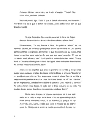 5
Entonces Moisés descendió y se lo dijo al pueblo. Y habló Dios
todas estas palabras, diciendo
Ahora el pueblo dijo, “Todo lo que el Señor nos mande, eso haremos..”
muy bien esto es lo que el Señor ha hablado. Ahora estas cosas son las que
Dios les mandó.
Yo soy Jehová tu Dios, que te saqué de la tierra de Egipto,
de casa de servidumbre. No tendrás dioses ajenos delante de mí.
Primeramente, “Yo soy Jehova tu Dios,” La palabra “Jehová” es una
hermosa palabra, es un verbo que significa “el que se convierte en” Una palabra
por la cual Dios se expresa a Sí mismo y lo que desea ser para Su pueblo. Dios
desea convertirse para usted en lo que sea que usted necesita. “El que se
convierte” Yavé, el verbo “ser”. Y así que Dios se convierte para usted, “Yo soy
Yavé tu Dios el cual te trajo de la tierra de Egipto, fuera de la casa de esclavitud.
No tendrás otros dioses delante de mí”
Ahora eso no significa que Dios es primero en su vida, y luego usted
puede tener cualquier otro tipo de dioses, en tanto El sea el primero. “delante” en
un sentido de precedencia. “Los tengo para yo ser el primer Dios de su vida, y
luego ustedes pueden tener toda clase de dioses debajo de mi.” no. “Delante”,
es “en mi presencia, ustedes deben adorar al Señor su Dios, y solo a El servirán”
No deben tener otros dioses. El debe ser el Dios exclusivo de su vida. “No
tendrán dioses ajenos delante de mi presencia, o delante de mí.”
No te harás imagen, ni ninguna semejanza de lo que esté
arriba en el cielo, ni abajo en la tierra, ni en las aguas debajo de la
tierra. No te inclinarás a ellas, ni las honrarás;(A) porque yo soy
Jehová tu Dios, fuerte, celoso, que visito la maldad de los padres
sobre los hijos hasta la tercera y cuarta generación de los que me
 