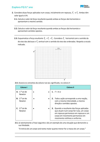 Explora FQ 9.º ano
2. Considera duas forças aplicadas num corpo, inicialmente em repouso, 1
F e 2
F . Ambas têm
valor igual a 6 N.
2.1. Calcula o valor da força resultante quando ambas as forças são horizontais e
apresentam o mesmo sentido.
___________________________________________________________________________
2.2. Calcula o valor da força resultante quando ambas as forças são horizontais e
apresentam sentidos opostos.
___________________________________________________________________________
2.3. Esquematiza a força resultante R 1 2
F F F
= + . Considera 1
F horizontal com o sentido da
do eixo das abcissas e 2
F vertical com o sentido do eixo das ordenadas. Respeita a escala
indicada.
2.4. Associa os conceitos da coluna I ao seu significado, na coluna II
Coluna I Coluna II
A. 1.ª Lei de
Newton
• • 1. F = m a
B. 2.ª Lei de
Newton
• • 2. Toda a ação corresponde a uma reação,
com a mesma intensidade, a mesma
direção e sentidos opostos.
C. 3.ª Lei de
Newton
• • 3. Quando a resultante das forças aplicadas
que atuam num corpo for nula, um corpo
em repouso permanece em repouso e um
corpo em movimento permanece em
movimento retilíneo e uniforme.
2.5. Lê atentamente a frase seguinte e dá um exemplo de uma situação que demonstre a
sua falsidade.
“A inércia de um corpo será tanto maior quanto menor for a massa de um corpo.”
___________________________________________________________________________
___________________________________________________________________________
 