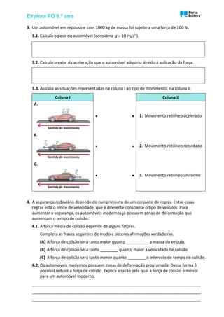 Explora FQ 9.º ano
3. Um automóvel em repouso e com 1000 kg de massa foi sujeito a uma força de 100 N.
3.1. Calcula o peso do automóvel (considera 2
10 m/s
g = ).
3.2. Calcula o valor da aceleração que o automóvel adquiriu devido à aplicação da força.
3.3. Associa as situações representadas na coluna I ao tipo de movimento, na coluna II.
Coluna I Coluna II
A.
• • 1. Movimento retilíneo acelerado
B.
• • 2. Movimento retilíneo retardado
C.
• • 3. Movimento retilíneo uniforme
4. A segurança rodoviária depende do cumprimento de um conjunto de regras. Entre essas
regras está o limite de velocidade, que é diferente consoante o tipo de veículos. Para
aumentar a segurança, os automóveis modernos já possuem zonas de deformação que
aumentam o tempo de colisão.
4.1. A força média de colisão depende de alguns fatores.
Completa as frases seguintes de modo a obteres afirmações verdadeiras.
(A) A força de colisão será tanto maior quanto __________ a massa do veículo.
(B) A força de colisão será tanto ________ quanto maior a velocidade de colisão.
(C) A força de colisão será tanto menor quanto ________ o intervalo de tempo de colisão.
4.2. Os automóveis modernos possuem zonas de deformação programada. Dessa forma é
possível reduzir a força de colisão. Explica a razão pela qual a força de colisão é menor
para um automóvel moderno.
___________________________________________________________________________
___________________________________________________________________________
___________________________________________________________________________
 