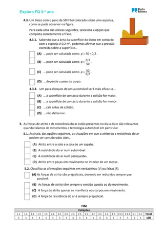 Explora FQ 9.º ano
4.3. Um bloco com o peso de 50 N foi colocado sobre uma esponja,
como se pode observar na figura.
Para cada uma das alíneas seguintes, seleciona a opção que
completa corretamente a frase.
4.3.1. Sabendo que a área da superfície do bloco em contacto
com a esponja é 0,2 m2, podemos afirmar que a pressão
exercida sobre a superfície…
(A) … pode ser calculada como 50 0,2
p =  .
(B) … pode ser calculada como
0,2
50
p = .
(C) … pode ser calculada como 50
0,2
p = .
(D) … depende o peso do corpo.
4.3.2. Um para-choques de um automóvel será mais eficaz se…
(A) … a superfície de contacto durante a colisão for maior.
(B) … a superfície de contacto durante a colisão for menor.
(C) … cair antes da colisão.
(D) … não deformar.
5. As forças de atrito e de resistência do ar estão presentes no dia a dia e são relevantes
quando falamos de movimentos e tecnologia automóvel em particular.
5.1. Assinala, das opções seguintes, as situações em que o atrito ou a resistência do ar
podem ser considerados úteis.
(A) Atrito entre o solo e a sola de um sapato.
(B) A resistência do ar num automóvel.
(C) A resistência do ar num paraquedas.
(D) Atrito entre peças em movimento no interior de um motor.
5.2. Classifica as afirmações seguintes em verdadeiras (V) ou falsas (F).
(A) As forças de atrito são prejudiciais, devendo ser reduzidas sempre que
possível.
(B) As forças de atrito têm sempre o sentido oposto ao do movimento.
(C) A força de atrito apenas se manifesta nos corpos em movimento.
(D) A força de resistência do ar é sempre prejudicial.
FIM
Cotações
1.1. 1.2. 1.3. 1.4. 1.5. 2.1. 2.2. 2.3. 2.4. 2.5. 3.1. 3.2. 3.3. 4.1. 4.2. 4.3.1. 4.3.2. 5.1. 5.2. Total
5 5 6 4 5 5 5 5 6 5 6 6 6 6 5 5 5 5 5 100
 