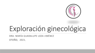Exploración ginecológica
DRA. MARÍA GUADALUPE LOZA JIMÉNEZ
OTOÑO, 2021.
 