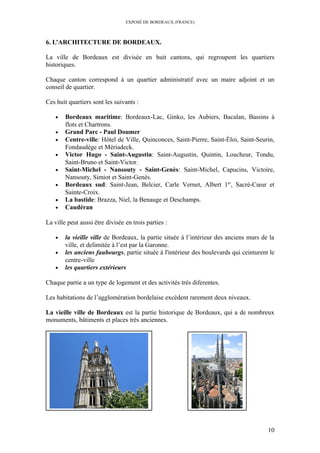 EXPOSÉ DE BORDEAUX (FRANCE)
6. L’ARCHITECTURE DE BORDEAUX.
La ville de Bordeaux est divisée en huit cantons, qui regroupent les quartiers
historiques.
Chaque canton correspond à un quartier administratif avec un maire adjoint et un
conseil de quartier.
Ces huit quartiers sont les suivants :
• Bordeaux maritime: Bordeaux-Lac, Ginko, les Aubiers, Bacalan, Bassins à
flots et Chartrons.
• Grand Parc - Paul Doumer
• Centre-ville: Hôtel de Ville, Quinconces, Saint-Pierre, Saint-Éloi, Saint-Seurin,
Fondaudège et Mériadeck.
• Victor Hugo - Saint-Augustin: Saint-Augustin, Quintin, Loucheur, Tondu,
Saint-Bruno et Saint-Victor.
• Saint-Michel - Nansouty - Saint-Genès: Saint-Michel, Capucins, Victoire,
Nansouty, Simiot et Saint-Genès.
• Bordeaux sud: Saint-Jean, Belcier, Carle Vernet, Albert 1er
, Sacré-Cœur et
Sainte-Croix.
• La bastide: Brazza, Niel, la Benauge et Deschamps.
• Caudéran
La ville peut aussi être divisée en trois parties :
• la vieille ville de Bordeaux, la partie située à l’intérieur des anciens murs de la
ville, et delimitée à l’est par la Garonne.
• les anciens faubourgs, partie située à l'intérieur des boulevards qui ceinturent le
centre-ville
• les quartiers extérieurs
Chaque partie a un type de logement et des activités très diferentes.
Les habitations de l’agglomération bordelaise excèdent rarement deux niveaux.
La vieille ville de Bordeaux est la partie historique de Bordeaux, qui a de nombreux
monuments, bâtiments et places très anciennes.
10
 