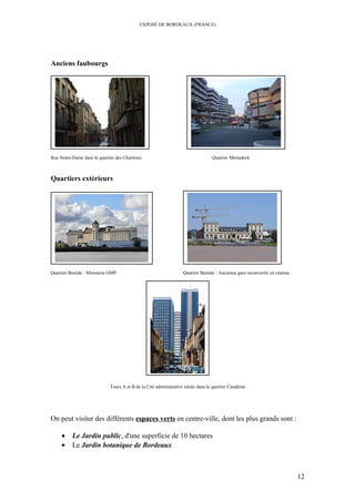 EXPOSÉ DE BORDEAUX (FRANCE)
Anciens faubourgs
Rue Notre-Dame dans le quartier des Chartrons Quartier Mériadeck
Quartiers extérieurs
Quartier Bastide : Minoterie GMP Quartier Bastide : Ancienne gare reconvertie en cinéma
Tours A et B de la Cité administrative située dans le quartier Caudéran
On peut visiter des différents espaces verts en centre-ville, dont les plus grands sont :
• Le Jardin public, d'une superficie de 10 hectares
• Le Jardin botanique de Bordeaux
12
 