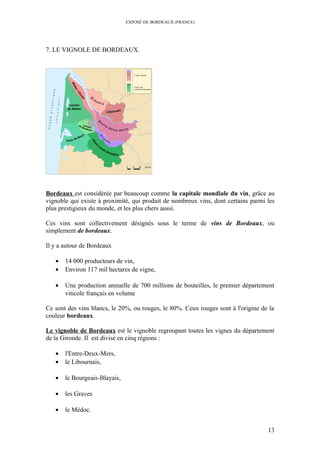 EXPOSÉ DE BORDEAUX (FRANCE)
7. LE VIGNOLE DE BORDEAUX.
Bordeaux est considérée par beaucoup comme la capitale mondiale du vin, grâce au
vignoble qui existe à proximité, qui produit de nombreux vins, dont certains parmi les
plus prestigieux du monde, et les plus chers aussi.
Ces vins sont collectivement désignés sous le terme de vins de Bordeaux, ou
simplement de bordeaux.
Il y a autour de Bordeaux
• 14 000 producteurs de vin,
• Environ 117 mil hectares de vigne,
• Une production annuelle de 700 millions de bouteilles, le premier département
viticole français en volume
Ce sont des vins blancs, le 20%, ou rouges, le 80%. Ceux rouges sont à l'origine de la
couleur bordeaux.
Le vignoble de Bordeaux est le vignoble regroupant toutes les vignes du département
de la Gironde. Il est divisé en cinq régions :
• l'Entre-Deux-Mers,
• le Libournais,
• le Bourgeais-Blayais,
• les Graves
• le Médoc.
13
 