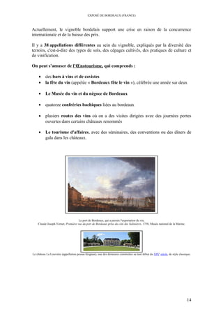 EXPOSÉ DE BORDEAUX (FRANCE)
Actuellement, le vignoble bordelais support une crise en raison de la concurrence
internationale et de la baisse des prix.
Il y a 38 appellations différentes au sein du vignoble, expliqués par la diversité des
terroirs, c'est-à-dire des types de sols, des cépages cultivés, des pratiques de culture et
de vinification.
On peut s’amuser de l’Œnotourisme, qui comprends :
• des bars à vins et de cavistes
• la fête du vin (appelée « Bordeaux fête le vin »), célébrée une année sur deux
• Le Musée du vin et du négoce de Bordeaux
• quatorze confréries bachiques liées au bordeaux
• plusiers routes des vins où on a des visites dirigées avec des journées portes
ouvertes dans certains châteaux renommés
• Le tourisme d'affaires, avec des séminaires, des conventions ou des dîners de
gala dans les châteaux.
Le port de Bordeaux, qui a permis l'exportation du vin.
Claude Joseph Vernet, Première vue du port de Bordeaux prise du côté des Salinières, 1758, Musée national de la Marine.
Le château La Louvière (appellation pessac-léognan), une des demeures construites au tout début du XIXe
siècle, de style classique.
14
 