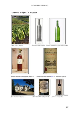 EXPOSÉ DE BORDEAUX (FRANCE)
Travail de la vigne. Les bouteilles.
Vignes serrées à Sauternes. Ancienne forme de bordelaise Bouteille bordelaise verte (conserver le vin rouge)
Bouteille translucide (ici un Château d'Yquem 1973). Château Grand Corbin-Despagne (en) (AOC saint-émilion grand cru)
Château
Haut-Brion (pessac-léognan). Château Lafite Rothschild (pauillac) Château Latour (pauillac).
17
 