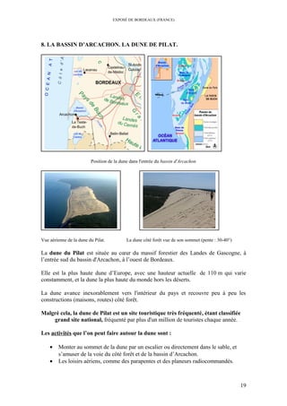EXPOSÉ DE BORDEAUX (FRANCE)
8. LA BASSIN D’ARCACHON. LA DUNE DE PILAT.
Position de la dune dans l'entrée du bassin d'Arcachon
Vue aérienne de la dune du Pilat. La dune côté forêt vue de son sommet (pente : 30-40°)
La dune du Pilat est située au cœur du massif forestier des Landes de Gascogne, à
l’entrée sud du bassin d'Arcachon, à l’ouest de Bordeaux.
Elle est la plus haute dune d’Europe, avec une hauteur actuelle de 110 m qui varie
constamment, et la dune la plus haute du monde hors les déserts.
La dune avance inexorablement vers l'intérieur du pays et recouvre peu à peu les
constructions (maisons, routes) côté forêt.
Malgré cela, la dune de Pilat est un site touristique très fréquenté, étant classifiée
grand site national, fréquenté par plus d'un million de touristes chaque année.
Les activités que l’on peut faire autour la dune sont :
• Monter au sommet de la dune par un escalier ou directement dans le sable, et
s’amuser de la voie du côté forêt et de la bassin d’Arcachon.
• Les loisirs aériens, comme des parapentes et des planeurs radiocommandés.
19
 