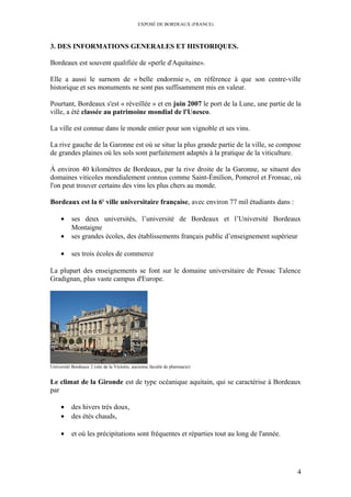 EXPOSÉ DE BORDEAUX (FRANCE)
3. DES INFORMATIONS GENERALES ET HISTORIQUES.
Bordeaux est souvent qualifiée de «perle d'Aquitaine».
Elle a aussi le surnom de « belle endormie », en référence à que son centre-ville
historique et ses monuments ne sont pas suffisamment mis en valeur.
Pourtant, Bordeaux s'est « réveillée » et en juin 2007 le port de la Lune, une partie de la
ville, a été classée au patrimoine mondial de l'Unesco.
La ville est connue dans le monde entier pour son vignoble et ses vins.
La rive gauche de la Garonne est où se situe la plus grande partie de la ville, se compose
de grandes plaines où les sols sont parfaitement adaptés à la pratique de la viticulture.
À environ 40 kilomètres de Bordeaux, par la rive droite de la Garonne, se situent des
domaines viticoles mondialement connus comme Saint-Émilion, Pomerol et Fronsac, où
l'on peut trouver certains des vins les plus chers au monde.
Bordeaux est la 6e
ville universitaire française, avec environ 77 mil étudiants dans :
• ses deux universités, l’université de Bordeaux et l’Université Bordeaux
Montaigne
• ses grandes écoles, des établissements français public d’enseignement supérieur
• ses trois écoles de commerce
La plupart des enseignements se font sur le domaine universitaire de Pessac Talence
Gradignan, plus vaste campus d'Europe.
Université Bordeaux 2 (site de la Victoire, ancienne faculté de pharmacie)
Le climat de la Gironde est de type océanique aquitain, qui se caractérise à Bordeaux
par
• des hivers très doux,
• des étés chauds,
• et où les précipitations sont fréquentes et réparties tout au long de l'année.
4
 
