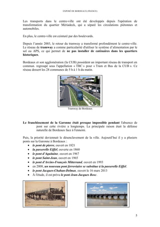 EXPOSÉ DE BORDEAUX (FRANCE)
Les transports dans le centre-ville ont été developpés depuis l'opération de
transformation du quartier Mériadeck, qui a séparé les circulations piétonnes et
automobiles.
En plus, le centre-ville est ceinturé par des boulevards.
Depuis l’année 2003, le retour du tramway a transformé profondément le centre-ville.
Le réseau de tramway a comme particularité d'utiliser le système d’alimentation par le
sol ou APS, ce qui permet de ne pas installer de caténaires dans les quartiers
historiques.
Bordeaux et son agglomération (la CUB) possèdent un important réseau de transport en
commun. regroupé sous l'appellation « TBC » pour « Tram et Bus de la CUB ». Ce
réseau dessert les 28 communes de 5 h à 1 h du matin.
Tramway de Bordeaux
Le franchissement de la Garonne était presque impossible pendant l'absence de
pont sur cette rivière a longtemps. La principale raison était la défense
naturelle de Bordeaux face à l'ennemi.
Puis, la priorité deviennait le désenclavement de la ville. Aujourd’hui il y a plusiers
ponts sur la Garonne à Bordeaux :
• le pont de pierre, ouvert en 1821
• la passerelle Eiffel, ouverte en 1860
• le pont d'Aquitaine, ouvert en 1967
• le pont Saint-Jean, ouvert en 1965
• le pont d'Arcins-François Mitterrand, ouvert en 1993
• en 2008, un nouveau pont ferroviaire se substitue à la passerelle Eiffel.
• le pont Jacques-Chaban-Delmas, ouvert le 16 mars 2013
• À l'étude, il est prévu le pont Jean-Jacques Bosc.
5
 
