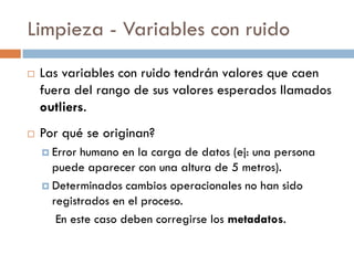 Limpieza - Variables con ruido
 Las variables con ruido tendrán valores que caen
fuera del rango de sus valores esperados llamados
outliers.
 Por qué se originan?
 Error humano en la carga de datos (ej: una persona
puede aparecer con una altura de 5 metros).
 Determinados cambios operacionales no han sido
registrados en el proceso.
En este caso deben corregirse los metadatos.
 