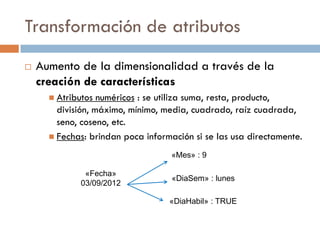 Transformación de atributos
 Aumento de la dimensionalidad a través de la
creación de características
 Atributos numéricos : se utiliza suma, resta, producto,
división, máximo, mínimo, media, cuadrado, raíz cuadrada,
seno, coseno, etc.
 Fechas: brindan poca información si se las usa directamente.
«Fecha»
03/09/2012
«Mes» : 9
«DiaSem» : lunes
«DiaHabil» : TRUE
 