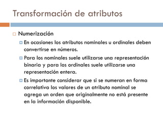 Transformación de atributos
 Numerización
 En ocasiones los atributos nominales u ordinales deben
convertirse en números.
 Para los nominales suele utilizarse una representación
binaria y para los ordinales suele utilizarse una
representación entera.
 Es importante considerar que si se numeran en forma
correlativa los valores de un atributo nominal se
agrega un orden que originalmente no está presente
en la información disponible.
 
