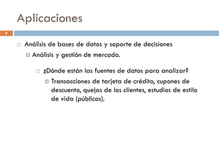 Aplicaciones
8
 Análisis de bases de datos y soporte de decisiones
 Análisis y gestión de mercado.
 Detección de Fraudes.
 Análisis de riesgo en créditos.
 Complementa y mejora el procedimiento clásico de asignación
de puntos
 Otras Aplicaciones
 Text mining (ej: e-mail, documentos).
 Respuesta de consultas inteligente.
 ¿Dónde están las fuentes de datos para analizar?
 Transacciones de tarjeta de crédito, cupones de
descuento, quejas de los clientes, estudios de estilo
de vida (públicos).
 