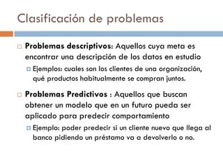 Clasificación de problemas
 Problemas descriptivos: Aquellos cuya meta es
encontrar una descripción de los datos en estudio
 Ejemplos: cuales son los clientes de una organización,
qué productos habitualmente se compran juntos.
 Problemas Predictivos : Aquellos que buscan
obtener un modelo que en un futuro pueda ser
aplicado para predecir comportamiento
 Ejemplo: poder predecir si un cliente nuevo que llega al
banco pidiendo un préstamo va a devolverlo o no.
 