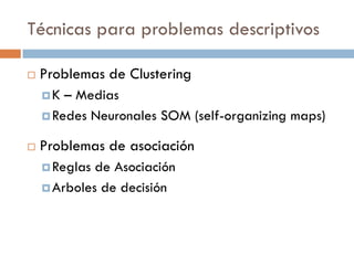Técnicas para problemas descriptivos
 Problemas de Clustering
K – Medias
Redes Neuronales SOM (self-organizing maps)
 Problemas de asociación
Reglas de Asociación
Arboles de decisión
 
