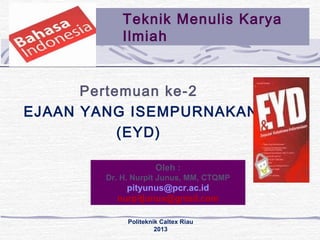 Teknik Menulis Karya 
Ilmiah 
Pertemuan ke-2 
EJAAN YANG ISEMPURNAKAN 
(EYD) 
Oleh : 
Dr. H. Nurpit Junus, MM, CTQMP 
pityunus@pcr.ac.id 
nurpitjunus@gmail.com 
Politeknik Caltex Riau 
2013 
 
