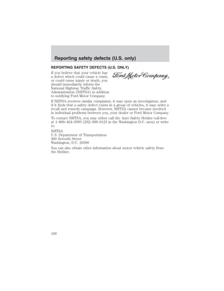 Reporting safety defects (U.S. only) 
REPORTING SAFETY DEFECTS (U.S. ONLY) 
If you believe that your vehicle has 
a defect which could cause a crash, 
or could cause injury or death, you 
should immediately inform the 
National Highway Traffic Safety 
Administration (NHTSA) in addition 
to notifying Ford Motor Company. 
If NHTSA receives similar complaints, it may open an investigation, and 
if it finds that a safety defect exists in a group of vehicles, it may order a 
recall and remedy campaign. However, NHTSA cannot become involved 
in individual problems between you, your dealer or Ford Motor Company. 
To contact NHTSA, you may either call the Auto Safety Hotline toll-free 
at 1–800–424–9393 (202–366–0123 in the Washington D.C. area) or write 
to: 
NHTSA 
U.S. Department of Transportation 
400 Seventh Street 
Washington, D.C. 20590 
You can also obtain other information about motor vehicle safety from 
the Hotline. 
100 
 