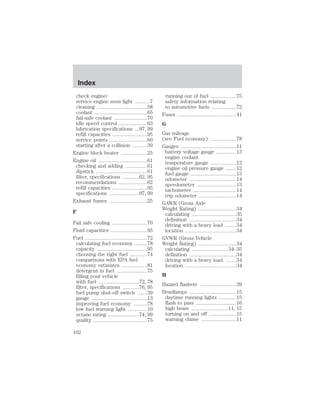 check engine/ 
service engine soon light ...........7 
cleaning .....................................58 
coolant .......................................65 
fail-safe coolant ........................70 
idle speed control .....................63 
lubrication specifications ...97, 99 
refill capacities ..........................95 
service points ............................60 
starting after a collision ...........39 
Engine block heater ...................25 
Engine oil ....................................61 
checking and adding ................61 
dipstick ......................................61 
filter, specifications ............62, 95 
recommendations .....................62 
refill capacities ..........................95 
specifications ......................97, 99 
Exhaust fumes ............................25 
F 
Fail safe cooling ..........................70 
Fluid capacities ...........................95 
Fuel ..............................................72 
calculating fuel economy .........78 
capacity .....................................95 
choosing the right fuel .............74 
comparisons with EPA fuel 
economy estimates ...................81 
detergent in fuel .......................75 
filling your vehicle 
with fuel ..............................72, 78 
filter, specifications ............76, 95 
fuel pump shut-off switch .......39 
gauge .........................................13 
improving fuel economy ..........78 
low fuel warning light ..............10 
octane rating .......................74, 99 
quality ........................................75 
running out of fuel ...................75 
safety information relating 
to automotive fuels ..................72 
Fuses ............................................41 
G 
Gas mileage 
(see Fuel economy) ...................78 
Gauges .........................................11 
battery voltage gauge ...............13 
engine coolant 
temperature gauge ...................12 
engine oil pressure gauge ........12 
fuel gauge ..................................13 
odometer ...................................14 
speedometer .............................13 
tachometer ................................14 
trip odometer ............................14 
GAWR (Gross Axle 
Weight Rating) ............................34 
calculating .................................35 
definition ...................................34 
driving with a heavy load ........34 
location ......................................34 
GVWR (Gross Vehicle 
Weight Rating) ............................34 
calculating ...........................34–35 
definition ...................................34 
driving with a heavy load ........34 
location ......................................34 
H 
Hazard flashers ...........................39 
Headlamps ...................................15 
daytime running lights .............15 
flash to pass ..............................16 
high beam ...........................11, 15 
turning on and off ....................15 
warning chime ..........................11 
Index 
102 
 