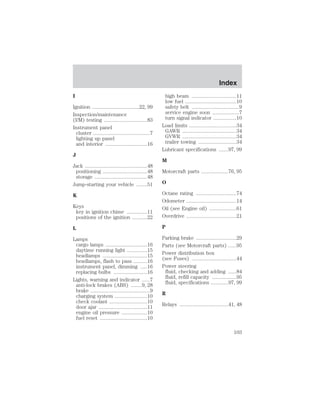 I 
Ignition ...................................22, 99 
Inspection/maintenance 
(I/M) testing ................................83 
Instrument panel 
cluster ..........................................7 
lighting up panel 
and interior ...............................16 
J 
Jack ..............................................48 
positioning .................................48 
storage .......................................48 
Jump-starting your vehicle ........51 
K 
Keys 
key in ignition chime ...............11 
positions of the ignition ...........22 
L 
Lamps 
cargo lamps ...............................16 
daytime running light ...............15 
headlamps .................................15 
headlamps, flash to pass ..........16 
instrument panel, dimming .....16 
replacing bulbs .........................16 
Lights, warning and indicator ......7 
anti-lock brakes (ABS) ........9, 28 
brake ............................................9 
charging system ........................10 
check coolant ............................10 
door ajar ....................................11 
engine oil pressure ...................10 
fuel reset ...................................10 
Index 
high beam .................................11 
low fuel ......................................10 
safety belt ...................................9 
service engine soon ....................7 
turn signal indicator .................10 
Load limits ...................................34 
GAWR ........................................34 
GVWR ........................................34 
trailer towing ............................34 
Lubricant specifications .......97, 99 
M 
Motorcraft parts ....................76, 95 
O 
Octane rating ..............................74 
Odometer .....................................14 
Oil (see Engine oil) ....................61 
Overdrive .....................................21 
P 
Parking brake ..............................29 
Parts (see Motorcraft parts) ......95 
Power distribution box 
(see Fuses) .................................44 
Power steering 
fluid, checking and adding ......84 
fluid, refill capacity ..................95 
fluid, specifications .............97, 99 
R 
Relays ....................................41, 48 
103 
 