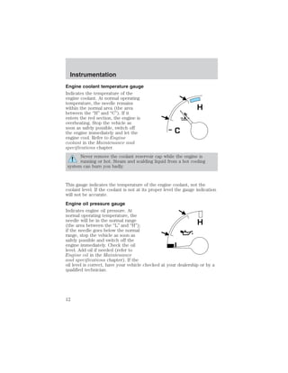 Engine coolant temperature gauge 
Indicates the temperature of the 
engine coolant. At normal operating 
temperature, the needle remains 
within the normal area (the area 
between the “H” and “C”). If it 
enters the red section, the engine is 
overheating. Stop the vehicle as 
soon as safely possible, switch off 
the engine immediately and let the 
engine cool. Refer to Engine 
coolant in the Maintenance and 
specifications chapter. 
H 
C 
Never remove the coolant reservoir cap while the engine is 
running or hot. Steam and scalding liquid from a hot cooling 
system can burn you badly. 
This gauge indicates the temperature of the engine coolant, not the 
coolant level. If the coolant is not at its proper level the gauge indication 
will not be accurate. 
Engine oil pressure gauge 
Indicates engine oil pressure. At 
normal operating temperature, the 
needle will be in the normal range 
H 
(the area between the “L” and “H”); 
if the needle goes below the normal 
range, stop the vehicle as soon as 
safely possible and switch off the 
engine immediately. Check the oil 
L 
level. Add oil if needed (refer to 
Engine oil in the Maintenance 
and specifications chapter). If the 
oil level is correct, have your vehicle checked at your dealership or by a 
qualified technician. 
Instrumentation 
12 
 
