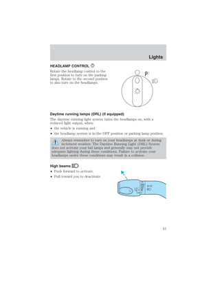 HEADLAMP CONTROL 
Rotate the headlamp control to the 
first position to turn on the parking 
lamps. Rotate to the second position 
to also turn on the headlamps. 
Daytime running lamps (DRL) (if equipped) 
The daytime running light system turns the headlamps on, with a 
reduced light output, when: 
• the vehicle is running and 
• the headlamp system is in the OFF position or parking lamp position. 
Always remember to turn on your headlamps at dusk or during 
inclement weather. The Daytime Running Light (DRL) System 
does not activate your tail lamps and generally may not provide 
adequate lighting during these conditions. Failure to activate your 
headlamps under these conditions may result in a collision. 
High beams 
• Push forward to activate. 
• Pull toward you to deactivate. 
P 
Lights 
15 
 