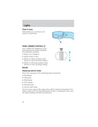 Lights 
Flash to pass 
Pull toward you to activate and 
release to deactivate. 
PANEL DIMMER CONTROL 
Use to adjust the brightness of the 
instrument panel during headlamp 
and parklamp operation. 
• Rotate up to brighten. 
• Rotate down to dim. 
• Rotate to full up position (past 
detent) to turn on interior lamps. 
• Rotate to full down position (past 
PANEL 
DIM 
detent) to turn off interior lamps. 
BULBS 
Replacing exterior bulbs 
Check the operation of the following lamps frequently: 
• Headlamps 
• Tail lamps 
• Brakelamps 
• Turn signals 
• Backup lamps 
• License plate lamp 
Do not remove lamp bulbs unless they will be replaced immediately. If a 
bulb is removed for an extended period of time, contaminants may enter 
the lamp housings and affect performance. 
16 
 