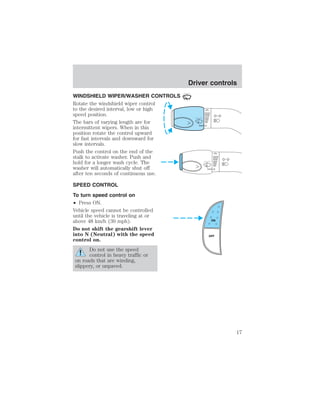 WINDSHIELD WIPER/WASHER CONTROLS 
Rotate the windshield wiper control 
to the desired interval, low or high 
speed position. 
The bars of varying length are for 
intermittent wipers. When in this 
position rotate the control upward 
for fast intervals and downward for 
slow intervals. 
Push the control on the end of the 
stalk to activate washer. Push and 
hold for a longer wash cycle. The 
washer will automatically shut off 
after ten seconds of continuous use. 
SPEED CONTROL 
To turn speed control on 
• Press ON. 
Vehicle speed cannot be controlled 
until the vehicle is traveling at or 
above 48 km/h (30 mph). 
Do not shift the gearshift lever 
into N (Neutral) with the speed 
control on. 
Do not use the speed 
control in heavy traffic or 
on roads that are winding, 
slippery, or unpaved. 
Driver controls 
ON 
OFF 
17 
 