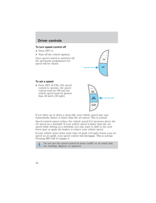 Driver controls 
To turn speed control off 
• Press OFF or 
• Turn off the vehicle ignition. 
Once speed control is switched off, 
the previously programmed set 
speed will be erased. 
To set a speed 
• Press SET ACCEL. For speed 
control to operate, the speed 
control must be ON and the 
vehicle speed must be greater 
than 48 km/h (30 mph). 
ON 
OFF 
RES 
SET 
ACCEL 
COAST 
If you drive up or down a steep hill, your vehicle speed may vary 
momentarily slower or faster than the set speed. This is normal. 
Speed control cannot reduce the vehicle speed if it increases above the 
set speed on a downhill. If your vehicle speed is faster than the set 
speed while driving on a downhill, you may want to shift to the next 
lower gear or apply the brakes to reduce your vehicle speed. 
If your vehicle slows down more than 16 km/h (10 mph) below your set 
speed on an uphill, your speed control will disengage. This is normal. 
Pressing RES will re-engage it. 
Do not use the speed control in heavy traffic or on roads that 
are winding, slippery, or unpaved. 
18 
 