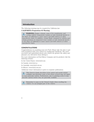 Introduction 
The following warning may be required by California law: 
CALIFORNIA Proposition 65 Warning 
WARNING: Engine exhaust, some of its constituents, and 
certain vehicle components contain or emit chemicals known to 
the State of California to cause cancer and birth defects or other 
reproductive harm. In addition, certain fluids contained in vehicles and 
certain products of component wear contain or emit chemicals known 
to the State of California to cause cancer and birth defects or other 
reproductive harm. 
CONGRATULATIONS 
Congratulations on acquiring your new Ford. Please take the time to get 
well acquainted with your vehicle by reading this handbook. The more 
you know and understand about your vehicle the greater the safety and 
pleasure you will derive from driving it. 
For more information on Ford Motor Company and its products visit the 
following website: 
In the United States: www.ford.com 
In Canada: www.ford.ca 
In Australia: www.ford.com.au 
In Mexico: www.ford.com.mx 
Additional owner information is given in separate publications. 
This Owner’s Guide describes every option and model variant 
available and therefore some of the items covered may not apply 
to your particular vehicle. Furthermore, due to printing cycles it may 
describe options before they are generally available. 
Remember to pass on the Owner’s Guide when reselling the 
vehicle. It is an integral part of the vehicle. 
2 
 