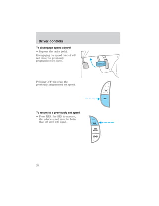 To disengage speed control 
• Depress the brake pedal. 
Disengaging the speed control will 
not erase the previously 
programmed set speed. 
Pressing OFF will erase the 
previously programmed set speed. 
To return to a previously set speed 
• Press RES. For RES to operate, 
the vehicle speed must be faster 
than 48 km/h (30 mph). 
ON 
OFF 
RES 
SET 
ACCEL 
COAST 
Driver controls 
20 
 