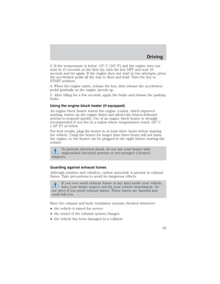 Driving 
3. If the temperature is below -12° C (10° F) and the engine does not 
start in 15 seconds on the first try, turn the key OFF and wait 10 
seconds and try again. If the engine does not start in two attempts, press 
the accelerator pedal all the way to floor and hold. Turn the key to 
START position. 
4. When the engine starts, release the key, then release the accelerator 
pedal gradually as the engine speeds up. 
5. After idling for a few seconds, apply the brake and release the parking 
brake. 
Using the engine block heater (if equipped) 
An engine block heater warms the engine coolant, which improves 
starting, warms up the engine faster and allows the heater-defroster 
system to respond quickly. Use of an engine block heater is strongly 
recommended if you live in a region where temperatures reach -23° C 
(-10° F) or below. 
For best results, plug the heater in at least three hours before starting 
the vehicle. Using the heater for longer than three hours will not harm 
the engine, so the heater can be plugged in the night before starting the 
vehicle. 
To prevent electrical shock, do not use your heater with 
ungrounded electrical systems or two-pronged (cheater) 
adapters. 
Guarding against exhaust fumes 
Although odorless and colorless, carbon monoxide is present in exhaust 
fumes. Take precautions to avoid its dangerous effects. 
If you ever smell exhaust fumes of any kind inside your vehicle, 
have your dealer inspect and fix your vehicle immediately. Do 
not drive if you smell exhaust fumes. These fumes are harmful and 
could kill you. 
Have the exhaust and body ventilation systems checked whenever: 
• the vehicle is raised for service 
• the sound of the exhaust system changes 
• the vehicle has been damaged in a collision 
25 
 