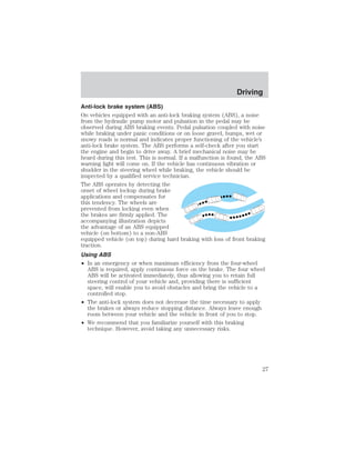 Anti-lock brake system (ABS) 
On vehicles equipped with an anti-lock braking system (ABS), a noise 
from the hydraulic pump motor and pulsation in the pedal may be 
observed during ABS braking events. Pedal pulsation coupled with noise 
while braking under panic conditions or on loose gravel, bumps, wet or 
snowy roads is normal and indicates proper functioning of the vehicle’s 
anti-lock brake system. The ABS performs a self-check after you start 
the engine and begin to drive away. A brief mechanical noise may be 
heard during this test. This is normal. If a malfunction is found, the ABS 
warning light will come on. If the vehicle has continuous vibration or 
shudder in the steering wheel while braking, the vehicle should be 
inspected by a qualified service technician. 
The ABS operates by detecting the 
onset of wheel lockup during brake 
applications and compensates for 
this tendency. The wheels are 
prevented from locking even when 
the brakes are firmly applied. The 
accompanying illustration depicts 
the advantage of an ABS equipped 
vehicle (on bottom) to a non-ABS 
equipped vehicle (on top) during hard braking with loss of front braking 
traction. 
Using ABS 
• In an emergency or when maximum efficiency from the four-wheel 
ABS is required, apply continuous force on the brake. The four wheel 
ABS will be activated immediately, thus allowing you to retain full 
steering control of your vehicle and, providing there is sufficient 
space, will enable you to avoid obstacles and bring the vehicle to a 
controlled stop. 
• The anti-lock system does not decrease the time necessary to apply 
the brakes or always reduce stopping distance. Always leave enough 
room between your vehicle and the vehicle in front of you to stop. 
• We recommend that you familiarize yourself with this braking 
technique. However, avoid taking any unnecessary risks. 
Driving 
27 
 