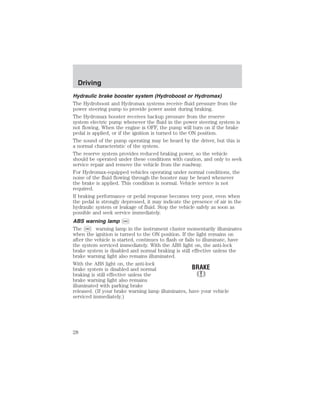 Driving 
Hydraulic brake booster system (Hydroboost or Hydromax) 
The Hydroboost and Hydromax systems receive fluid pressure from the 
power steering pump to provide power assist during braking. 
The Hydromax booster receives backup pressure from the reserve 
system electric pump whenever the fluid in the power steering system is 
not flowing. When the engine is OFF, the pump will turn on if the brake 
pedal is applied, or if the ignition is turned to the ON position. 
The sound of the pump operating may be heard by the driver, but this is 
a normal characteristic of the system. 
The reserve system provides reduced braking power, so the vehicle 
should be operated under these conditions with caution, and only to seek 
service repair and remove the vehicle from the roadway. 
For Hydromax-equipped vehicles operating under normal conditions, the 
noise of the fluid flowing through the booster may be heard whenever 
the brake is applied. This condition is normal. Vehicle service is not 
required. 
If braking performance or pedal response becomes very poor, even when 
the pedal is strongly depressed, it may indicate the presence of air in the 
hydraulic system or leakage of fluid. Stop the vehicle safely as soon as 
possible and seek service immediately. 
ABS warning lamp ABS 
The ABS warning lamp in the instrument cluster momentarily illuminates 
when the ignition is turned to the ON position. If the light remains on 
after the vehicle is started, continues to flash or fails to illuminate, have 
the system serviced immediately. With the ABS light on, the anti-lock 
brake system is disabled and normal braking is still effective unless the 
brake warning light also remains illuminated. 
With the ABS light on, the anti-lock 
brake system is disabled and normal 
braking is still effective unless the 
brake warning light also remains 
illuminated with parking brake 
released. (If your brake warning lamp illuminates, have your vehicle 
serviced immediately.) 
28 
 