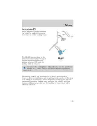 Parking brake 
Apply the parking brake whenever 
the vehicle is parked. Push pedal 
downward to set the parking brake. 
The BRAKE warning lamp in the 
instrument cluster illuminates and 
remains illuminated (when the 
ignition is turned ON) until the 
parking brake is released. 
Driving 
Always set the parking brake fully and make sure the gearshift is 
latched in P (Park). Turn off the ignition whenever you leave 
your vehicle. 
The parking brake is not recommended to stop a moving vehicle. 
However, if the normal brakes fail, the parking brake can be used to stop 
your vehicle in an emergency. Since the parking brake applies only the 
transmission mounted parking brake assembly, the vehicle’s stopping 
distance will increase greatly and the handling of your vehicle will be 
adversely affected. 
29 
 