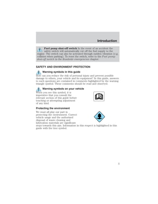 Introduction 
Fuel pump shut-off switch In the event of an accident the 
safety switch will automatically cut off the fuel supply to the 
engine. The switch can also be activated through sudden vibration (e.g. 
collision when parking). To reset the switch, refer to the Fuel pump 
shut-off switch in the Roadside emergencies chapter. 
SAFETY AND ENVIRONMENT PROTECTION 
Warning symbols in this guide 
How can you reduce the risk of personal injury and prevent possible 
damage to others, your vehicle and its equipment? In this guide, answers 
to such questions are contained in comments highlighted by the warning 
triangle symbol. These comments should be read and observed. 
Warning symbols on your vehicle 
When you see this symbol, it is 
imperative that you consult the 
relevant section of this guide before 
touching or attempting adjustment 
of any kind. 
Protecting the environment 
We must all play our part in 
protecting the environment. Correct 
vehicle usage and the authorized 
disposal of waste cleaning and 
lubrication materials are significant 
steps towards this aim. Information in this respect is highlighted in this 
guide with the tree symbol. 
3 
 