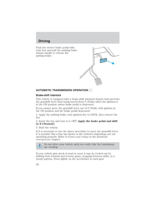 Driving 
Push the service brake pedal with 
your foot and pull the parking brake 
release handle to release the 
parking brake. 
AUTOMATIC TRANSMISSION OPERATION 
Brake-shift interlock 
This vehicle is equipped with a brake-shift interlock feature that prevents 
the gearshift lever from being moved from P (Park) when the ignition is 
in the ON position unless brake pedal is depressed. 
If you cannot move the gearshift lever out of P (Park) with ignition in 
the ON position and the brake pedal depressed: 
1. Apply the parking brake, turn ignition key to LOCK, then remove the 
key. 
2. Insert the key and turn it to OFF. Apply the brake pedal and shift 
to N (Neutral). 
3. Start the vehicle. 
If it is necessary to use the above procedure to move the gearshift lever, 
it is possible that a fuse has blown or the vehicle’s brakelamps are not 
operating properly. Refer to Fuses and relays in the Roadside 
emergencies chapter. 
Do not drive your vehicle until you verify that the brakelamps 
are working. 
If your vehicle gets stuck in mud or snow it may be rocked out by 
shifting from forward and reverse gears, stopping between shifts, in a 
steady pattern. Press lightly on the accelerator in each gear. 
30 
 