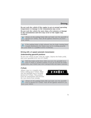 Do not rock the vehicle if the engine is not at normal operating 
temperature or damage to the transmission may occur. 
Do not rock the vehicle for more than a few minutes or damage 
to the transmission and tires may occur or the engine may 
overheat. 
Always set the parking brake fully and make sure the gearshift is 
latched in P (Park). Turn off the ignition whenever you leave 
your vehicle. 
If the parking brake is fully released, but the brake warning lamp 
remains illuminated, the brakes may not be working properly. 
See your dealer or a qualified service technician. 
Driving with a 4–speed automatic transmission 
Understanding gearshift positions 
To put your vehicle in gear, start the engine, depress the brake pedal, 
then move gearshift lever out of P (Park). 
Hold the brake pedal down while you move the gearshift lever 
from P (Park) to another position. If you do not hold the brake 
pedal down, your vehicle may move unexpectedly and injure someone. 
P (Park) 
Always come to a complete stop 
before shifting into P (Park). Make 
sure the gearshift lever is securely 
latched in P (Park). This position 
locks the transmission and prevents 
the rear wheels from turning. 
Always set the parking brake fully and make sure the gearshift 
lever is latched in P (Park). Turn off the ignition whenever you 
leave your vehicle. 
Driving 
31 
 